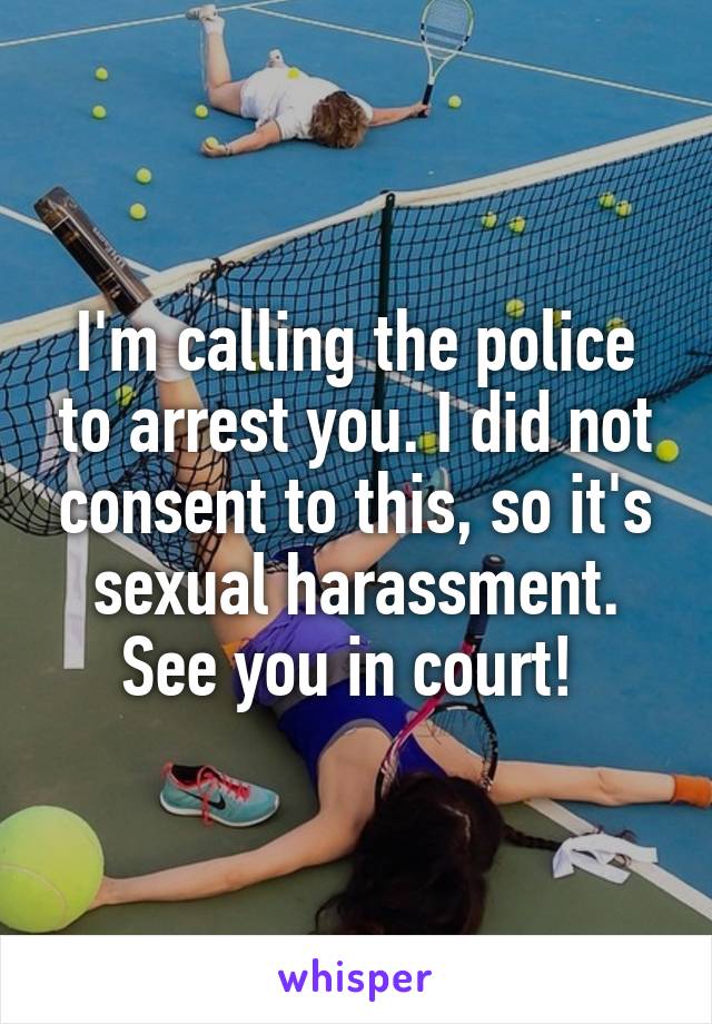 I'm calling the police to arrest you. I did not consent to this, so it's sexual harassment. See you in court! 