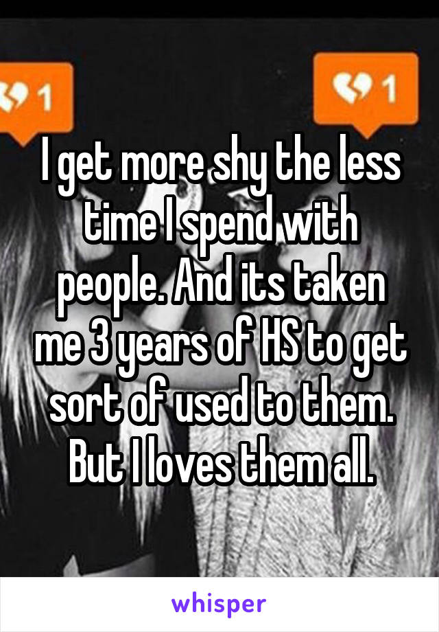 I get more shy the less time I spend with people. And its taken me 3 years of HS to get sort of used to them. But I loves them all.