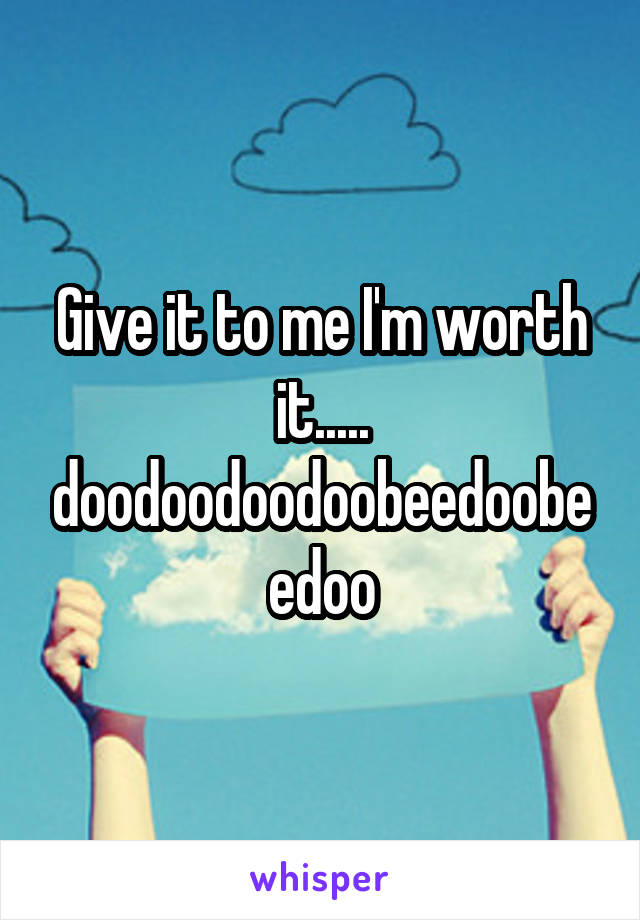 Give it to me I'm worth it.....
doodoodoodoobeedoobeedoo