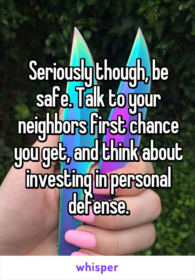 Seriously though, be safe. Talk to your neighbors first chance you get, and think about investing in personal defense.