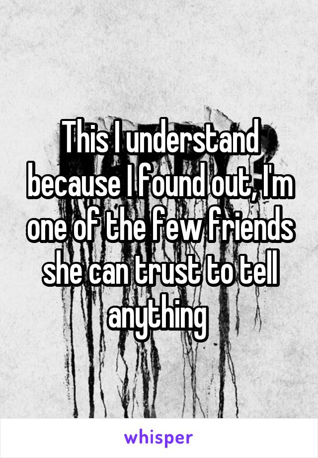 This I understand because I found out, I'm one of the few friends she can trust to tell anything 