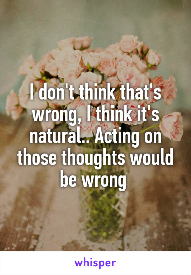 I don't think that's wrong, I think it's natural.. Acting on those thoughts would be wrong 