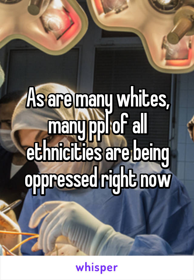 As are many whites, many ppl of all ethnicities are being oppressed right now