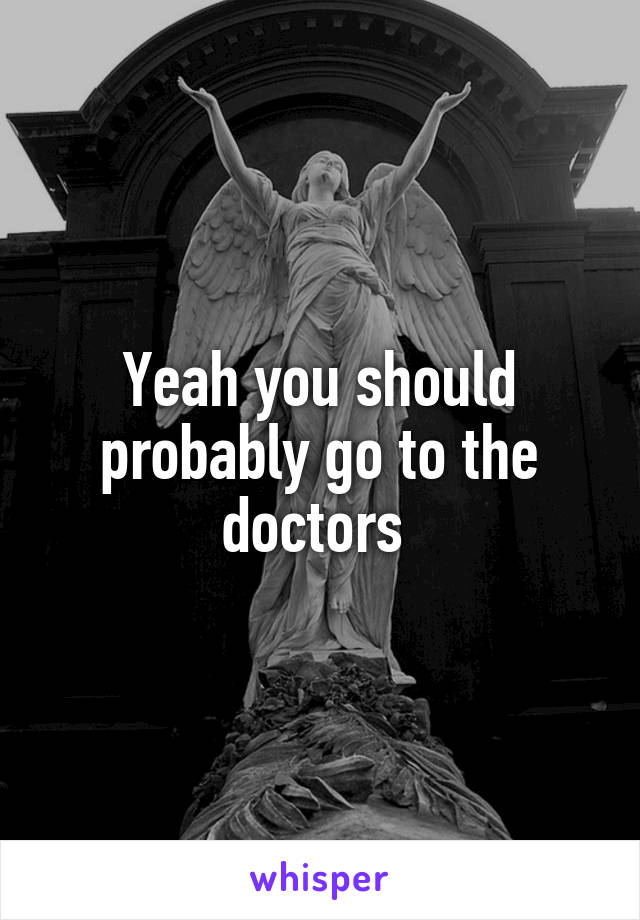 Yeah you should probably go to the doctors 