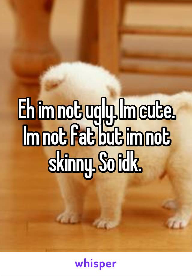 Eh im not ugly. Im cute. Im not fat but im not skinny. So idk. 