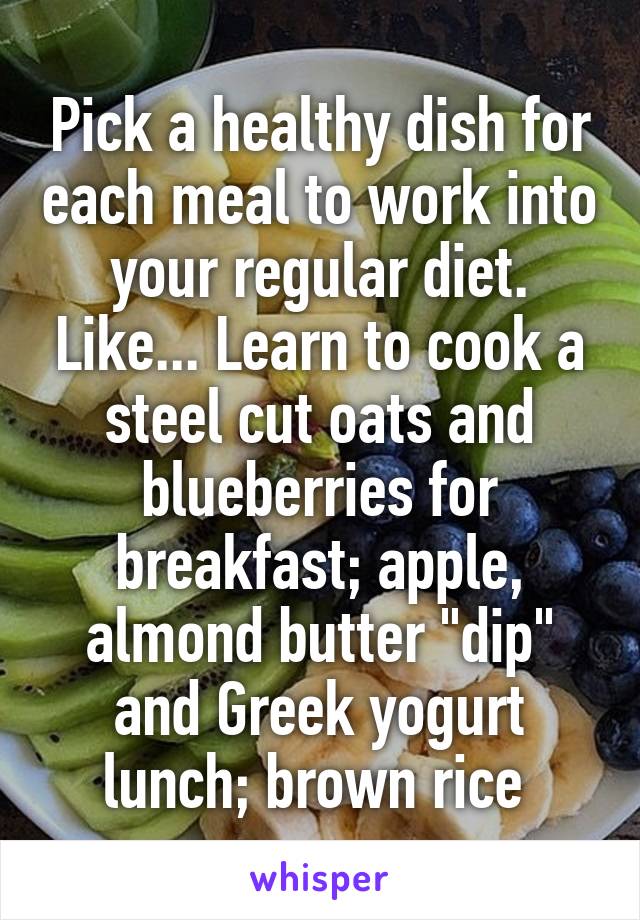 Pick a healthy dish for each meal to work into your regular diet. Like... Learn to cook a steel cut oats and blueberries for breakfast; apple, almond butter "dip" and Greek yogurt lunch; brown rice 