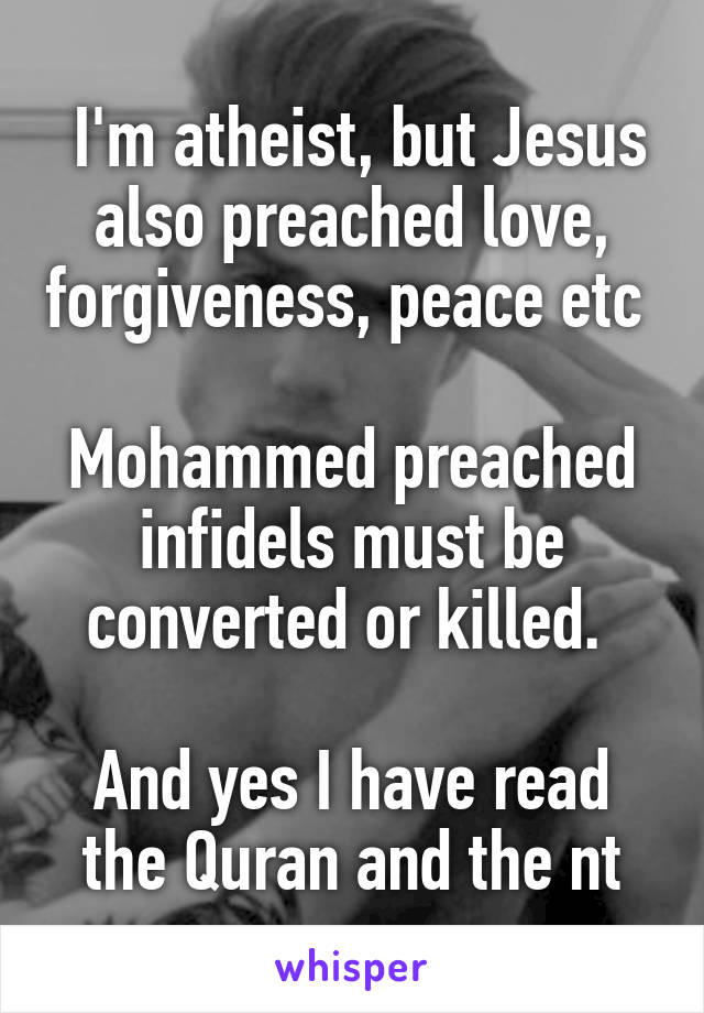  I'm atheist, but Jesus also preached love, forgiveness, peace etc 

Mohammed preached infidels must be converted or killed. 

And yes I have read the Quran and the nt