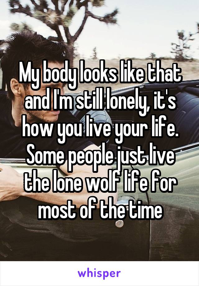 My body looks like that and I'm still lonely, it's how you live your life. Some people just live the lone wolf life for most of the time