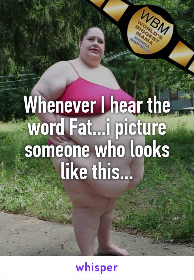 Whenever I hear the word Fat...i picture someone who looks like this...