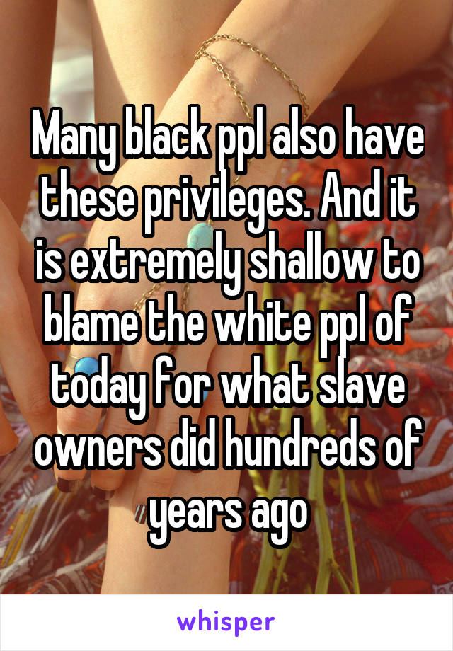 Many black ppl also have these privileges. And it is extremely shallow to blame the white ppl of today for what slave owners did hundreds of years ago