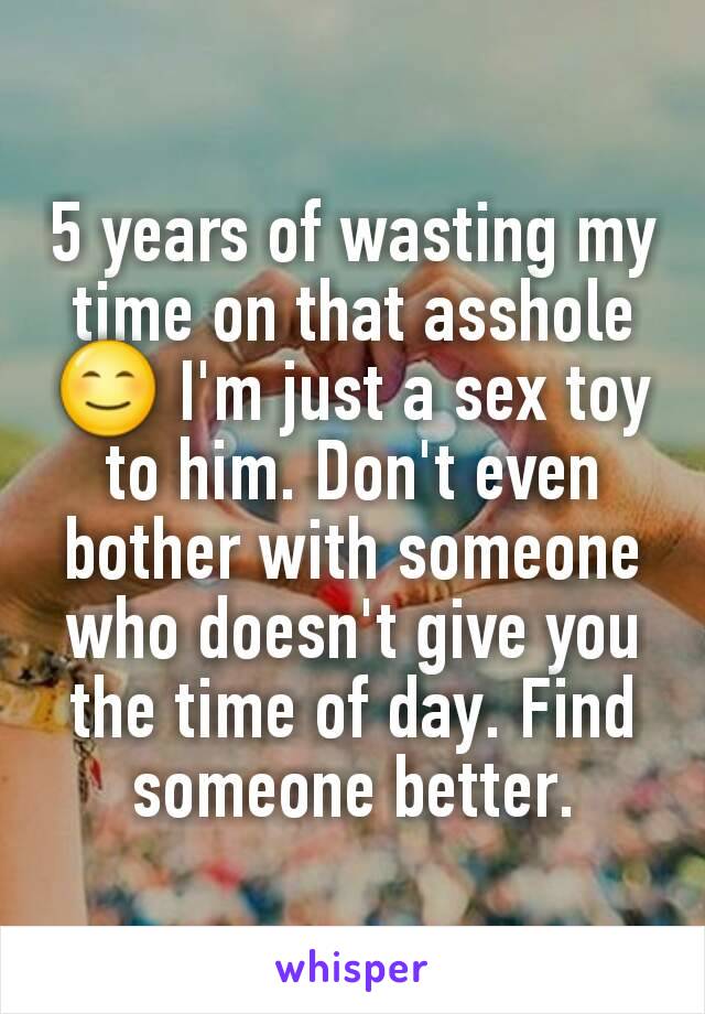 5 years of wasting my time on that asshole 😊 I'm just a sex toy to him. Don't even bother with someone who doesn't give you the time of day. Find someone better.