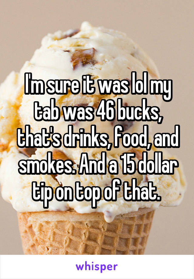 I'm sure it was lol my tab was 46 bucks, that's drinks, food, and smokes. And a 15 dollar tip on top of that. 