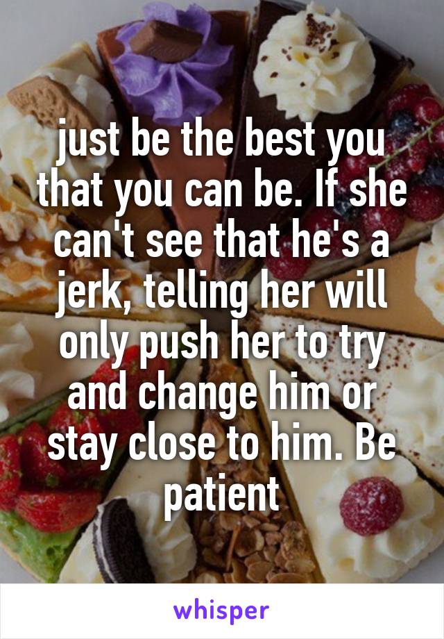 just be the best you that you can be. If she can't see that he's a jerk, telling her will only push her to try and change him or stay close to him. Be patient