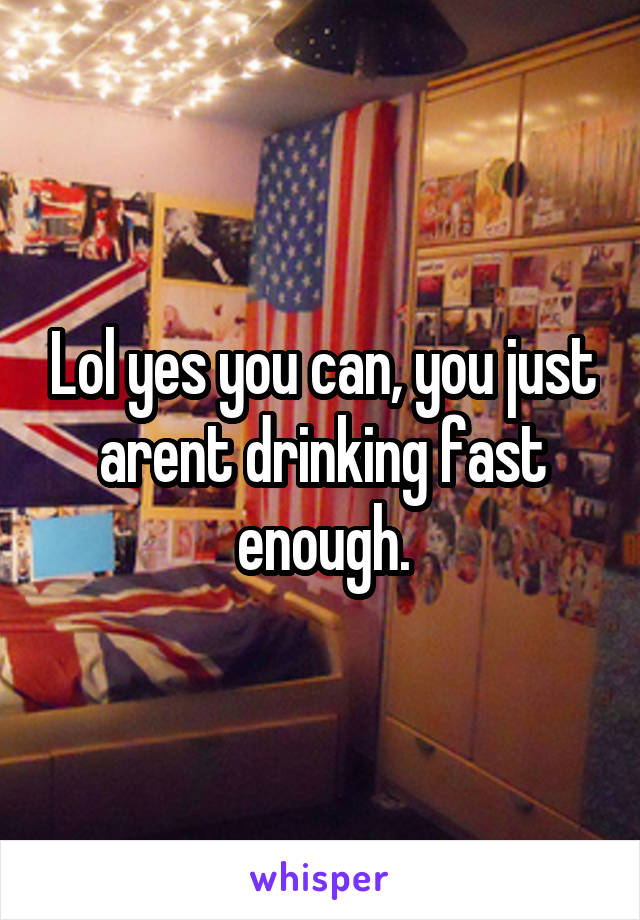 Lol yes you can, you just arent drinking fast enough.