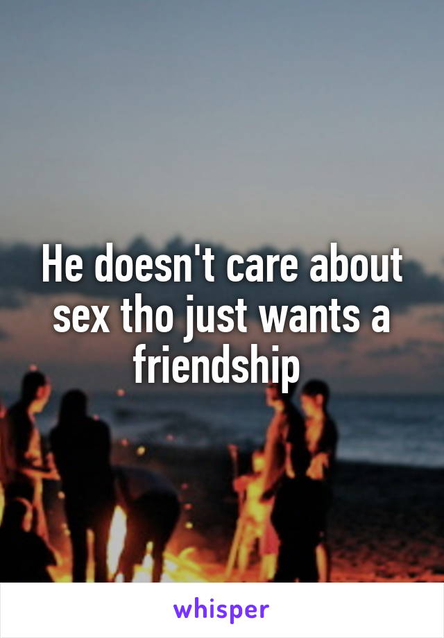 He doesn't care about sex tho just wants a friendship 