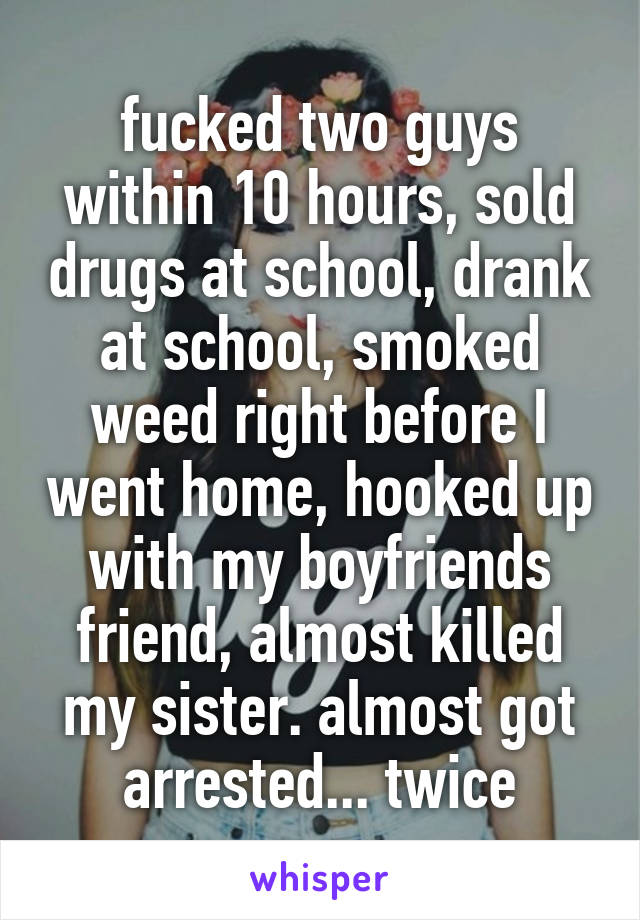 fucked two guys within 10 hours, sold drugs at school, drank at school, smoked weed right before I went home, hooked up with my boyfriends friend, almost killed my sister. almost got arrested... twice