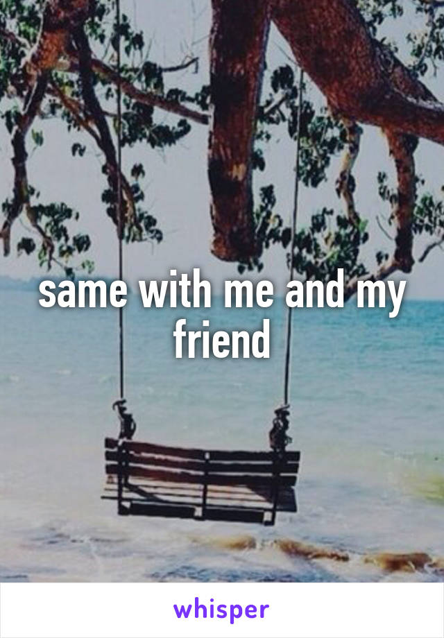 same with me and my friend
