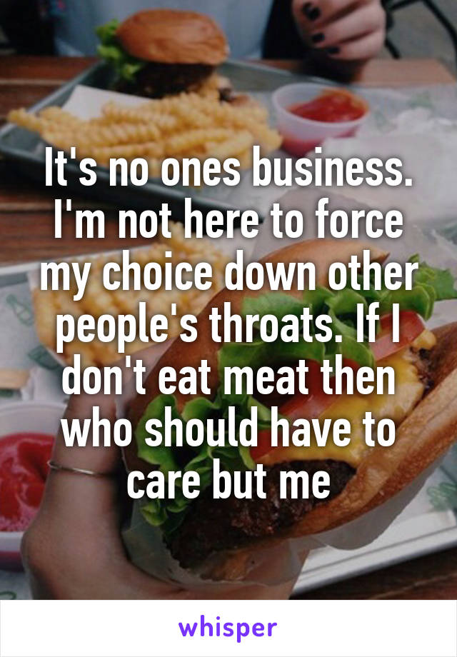 It's no ones business. I'm not here to force my choice down other people's throats. If I don't eat meat then who should have to care but me
