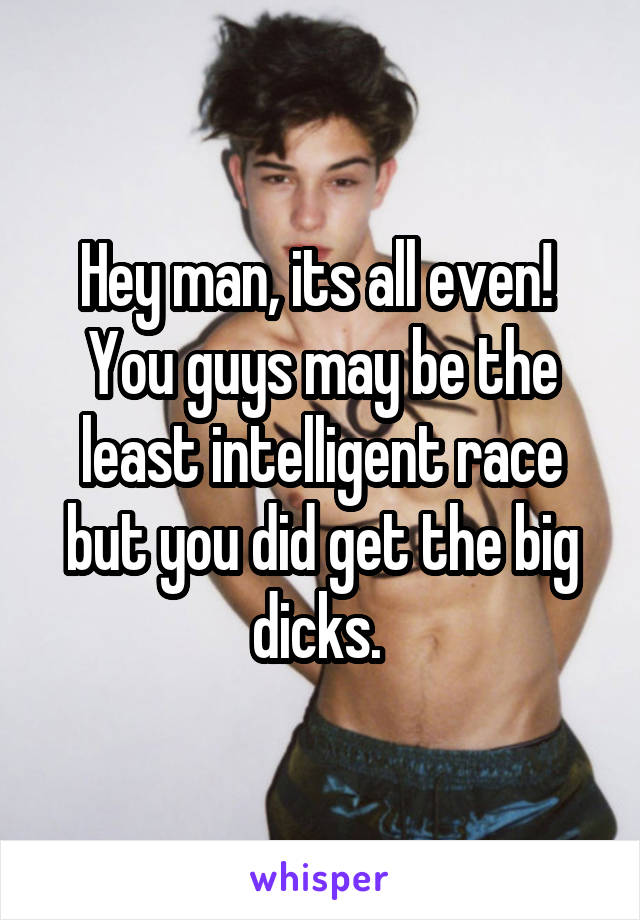 Hey man, its all even!  You guys may be the least intelligent race but you did get the big dicks. 