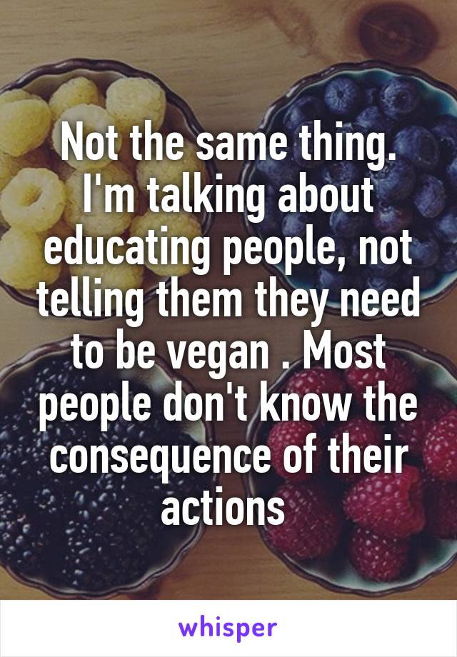 Not the same thing. I'm talking about educating people, not telling them they need to be vegan . Most people don't know the consequence of their actions 