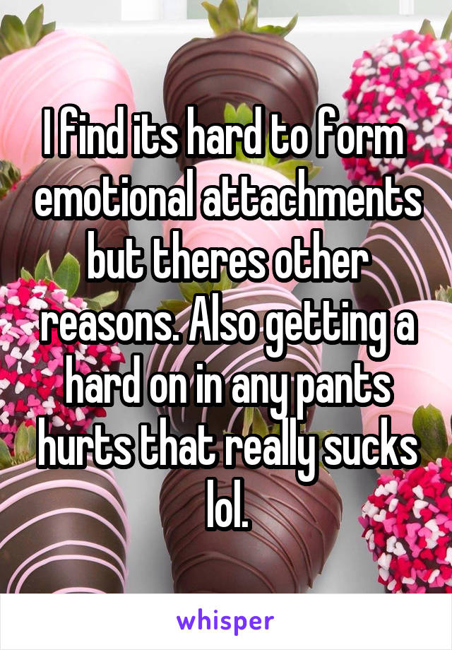 I find its hard to form  emotional attachments but theres other reasons. Also getting a hard on in any pants hurts that really sucks lol.