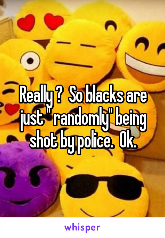 Really ?  So blacks are just " randomly" being shot by police.  Ok.