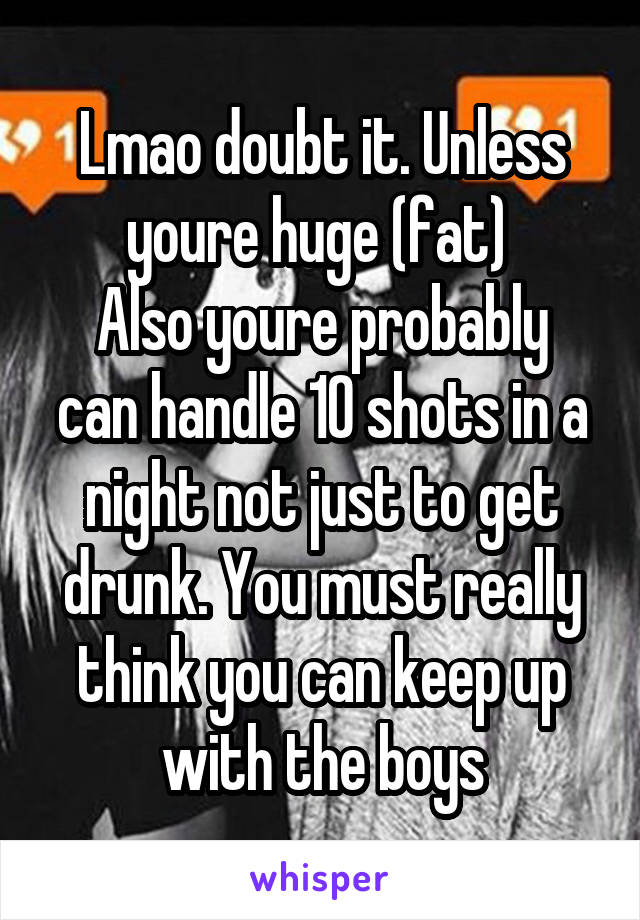 Lmao doubt it. Unless youre huge (fat) 
Also youre probably can handle 10 shots in a night not just to get drunk. You must really think you can keep up with the boys