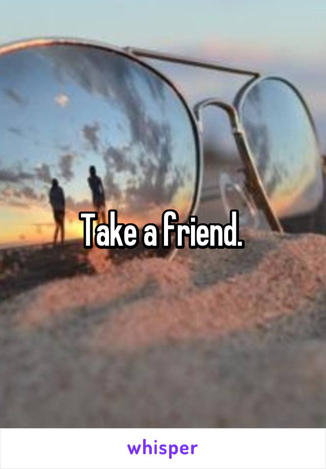 Take a friend. 