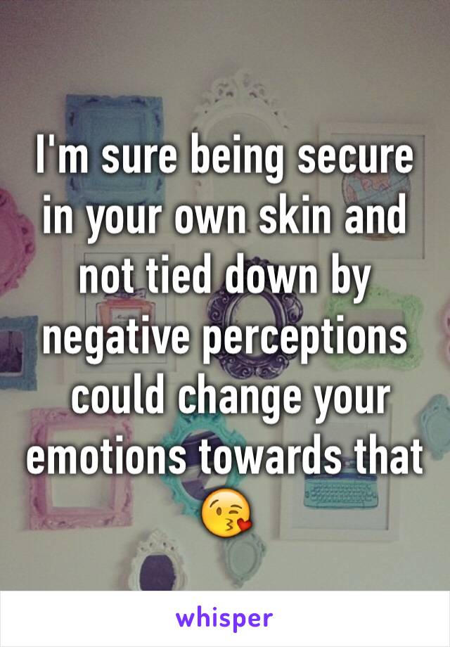 I'm sure being secure in your own skin and not tied down by negative perceptions
 could change your emotions towards that 😘
