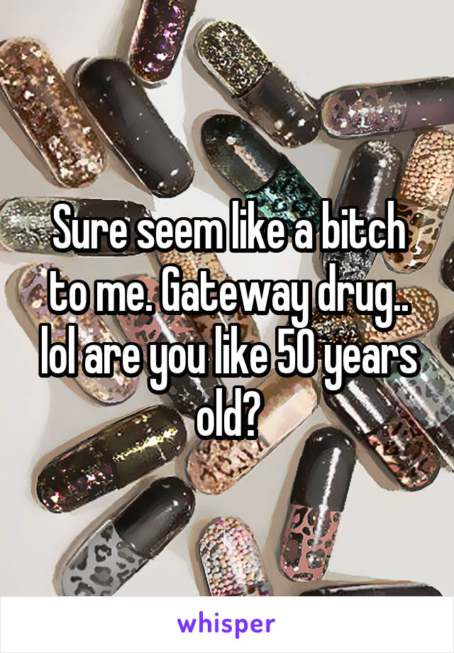 Sure seem like a bitch to me. Gateway drug.. lol are you like 50 years old?