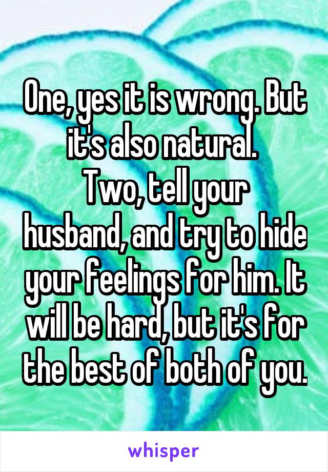 One, yes it is wrong. But it's also natural. 
Two, tell your husband, and try to hide your feelings for him. It will be hard, but it's for the best of both of you.