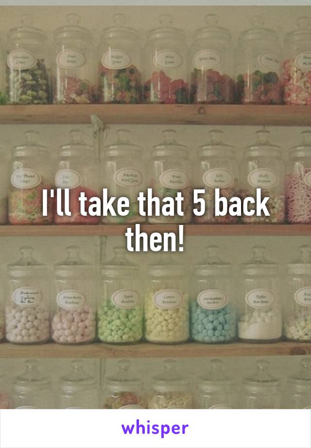 I'll take that 5 back then!