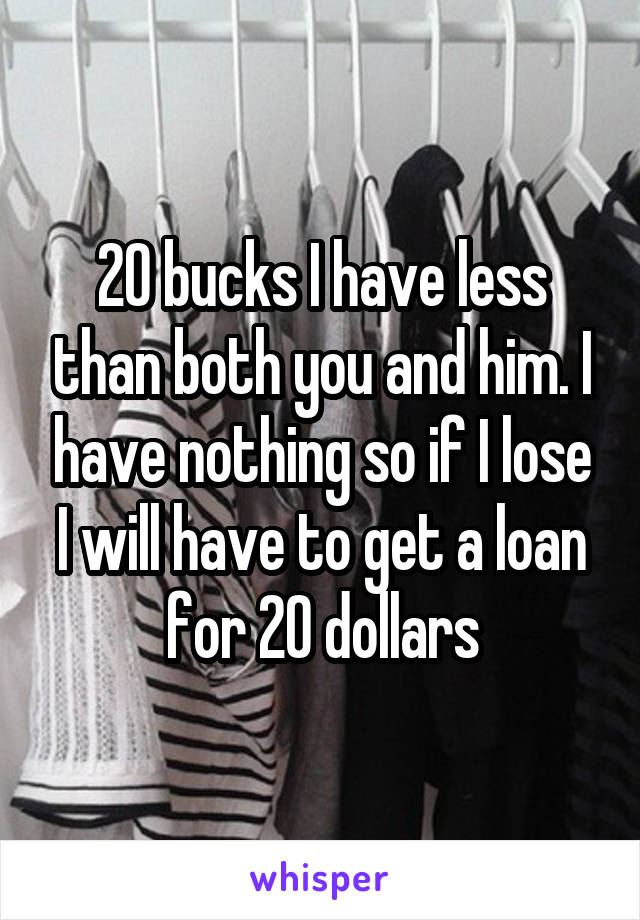20 bucks I have less than both you and him. I have nothing so if I lose I will have to get a loan for 20 dollars