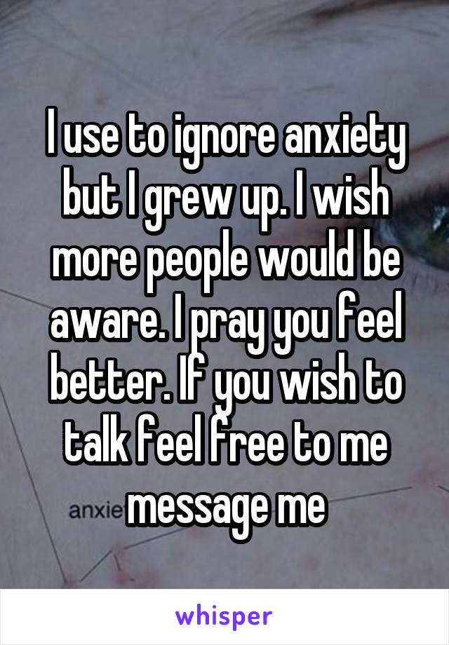 I use to ignore anxiety but I grew up. I wish more people would be aware. I pray you feel better. If you wish to talk feel free to me message me
