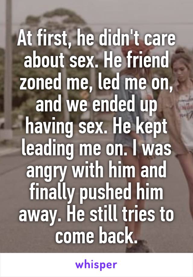 At first, he didn't care about sex. He friend zoned me, led me on, and we ended up having sex. He kept leading me on. I was angry with him and finally pushed him away. He still tries to come back.