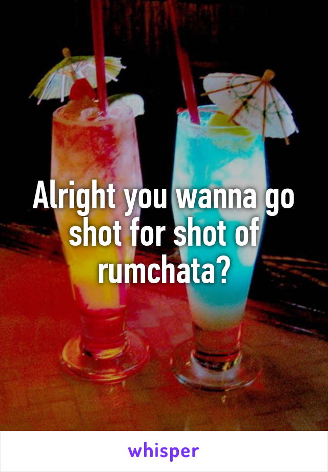 Alright you wanna go shot for shot of rumchata?