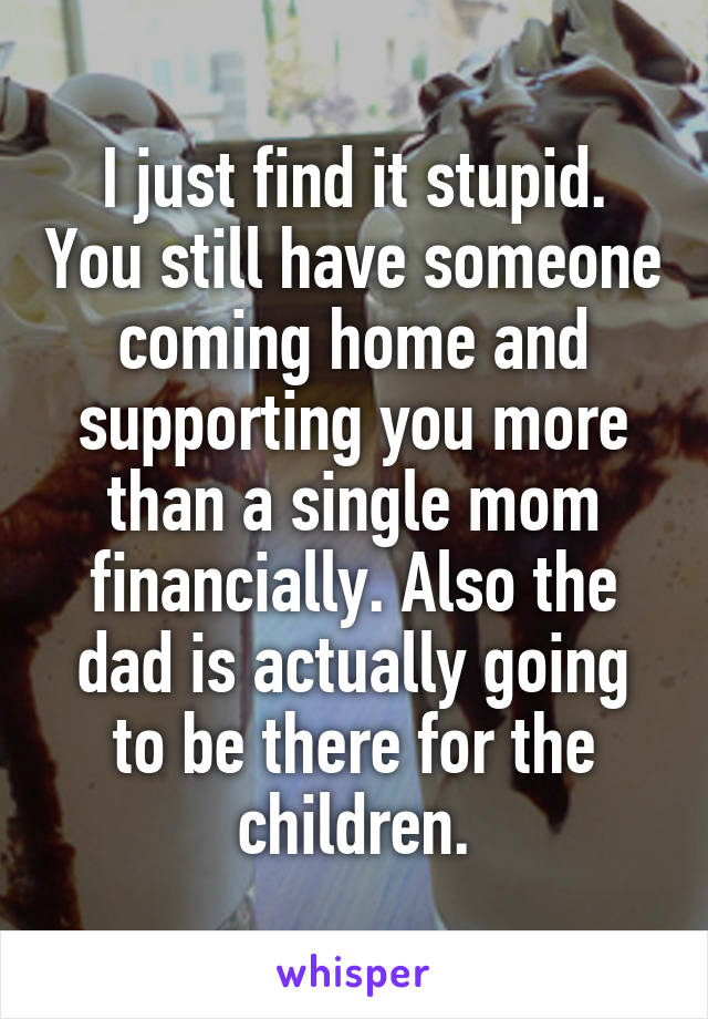 I just find it stupid. You still have someone coming home and supporting you more than a single mom financially. Also the dad is actually going to be there for the children.