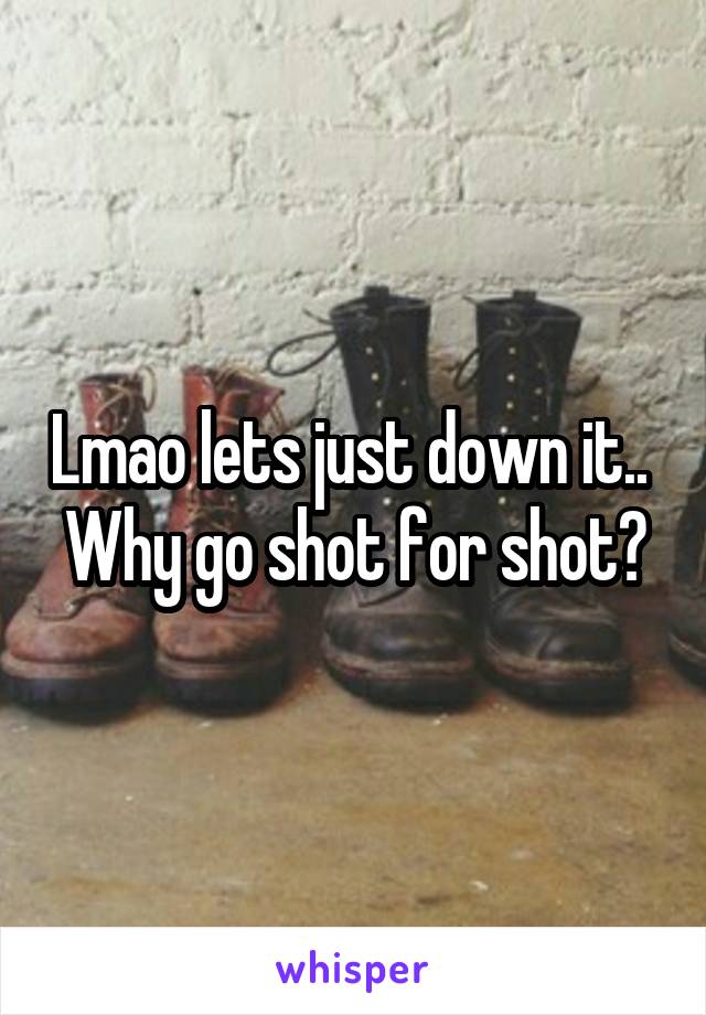 Lmao lets just down it.. 
Why go shot for shot?