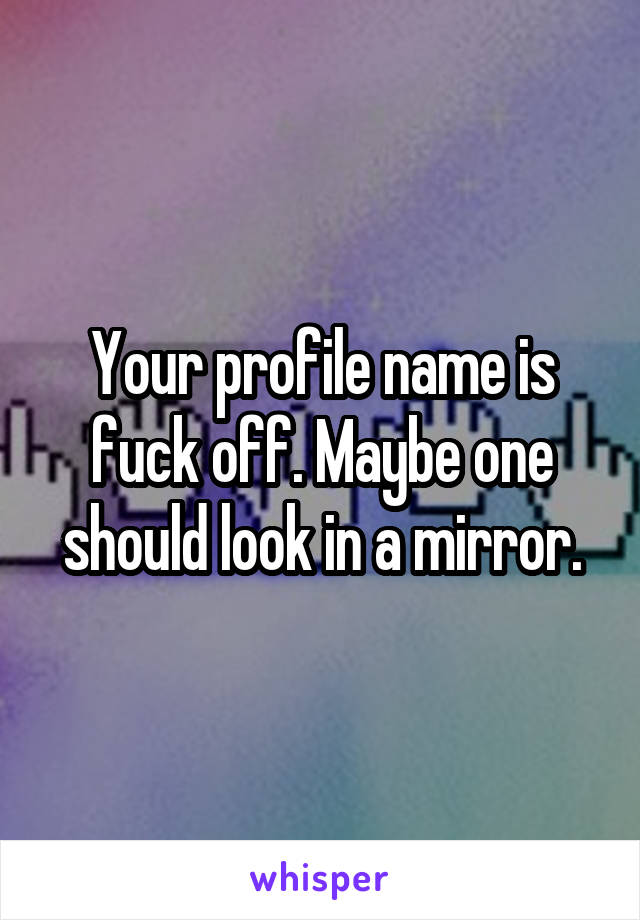 Your profile name is fuck off. Maybe one should look in a mirror.