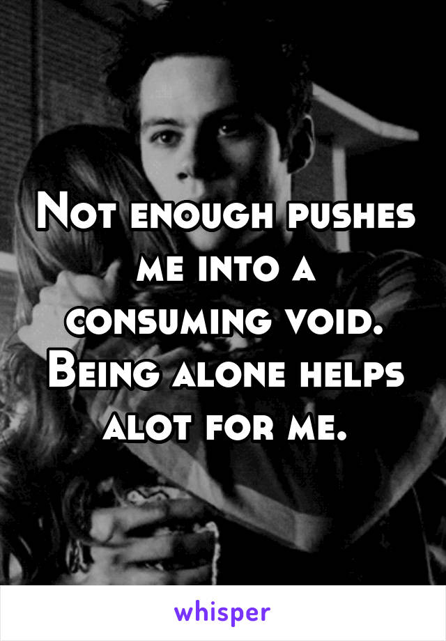 Not enough pushes me into a consuming void. Being alone helps alot for me.