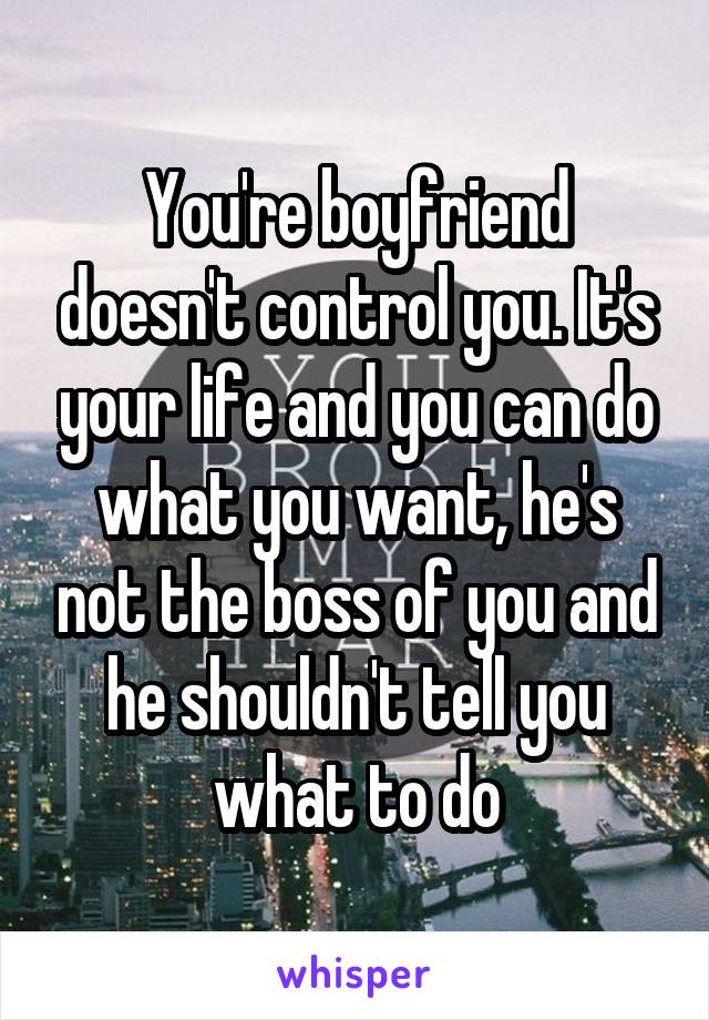 You're boyfriend doesn't control you. It's your life and you can do what you want, he's not the boss of you and he shouldn't tell you what to do