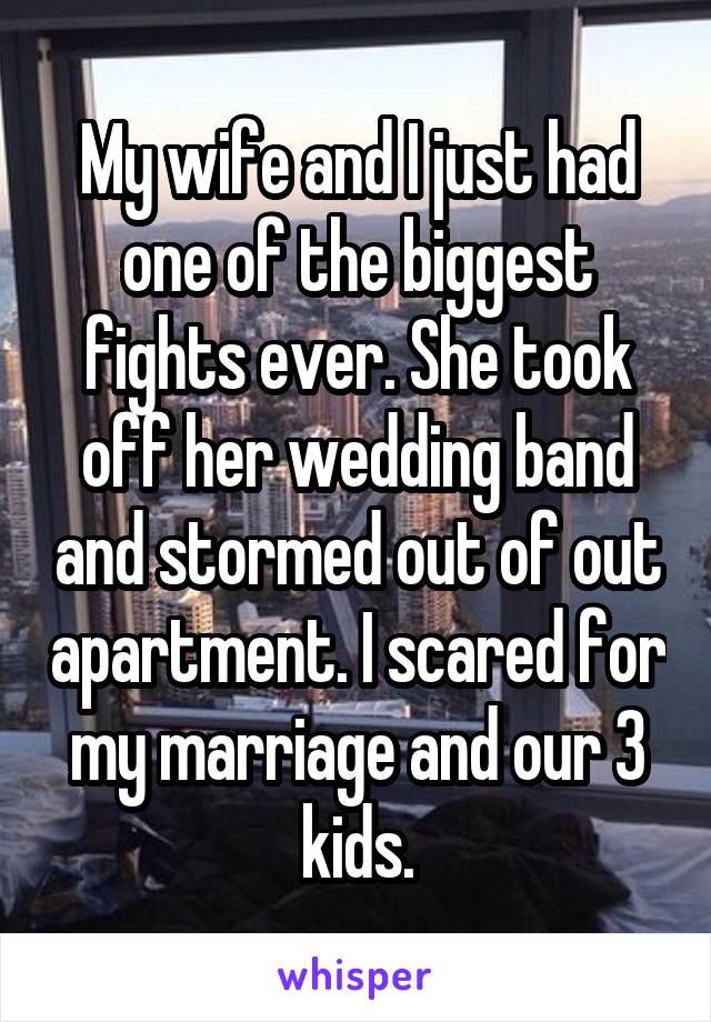My wife and I just had one of the biggest fights ever. She took off her wedding band and stormed out of out apartment. I scared for my marriage and our 3 kids.