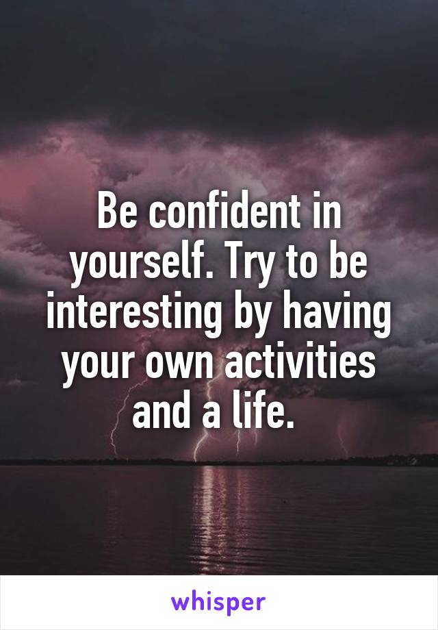 Be confident in yourself. Try to be interesting by having your own activities and a life. 
