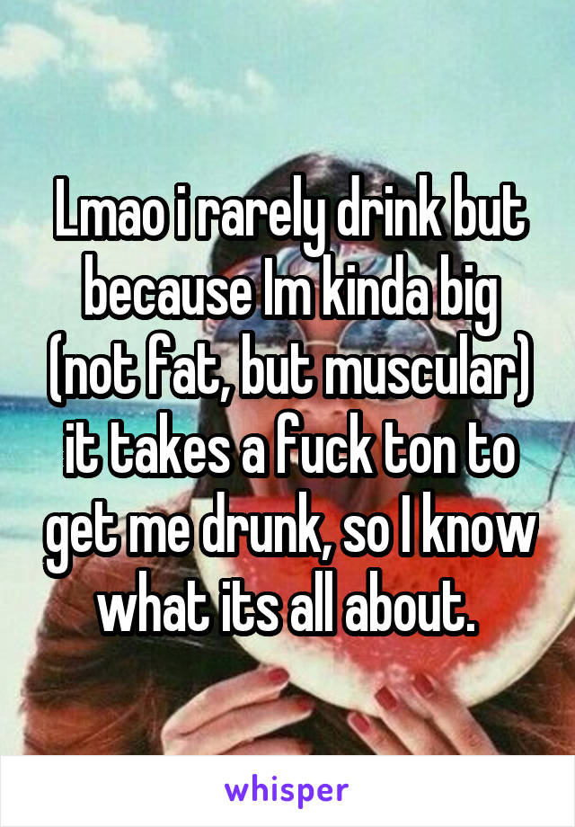 Lmao i rarely drink but because Im kinda big (not fat, but muscular) it takes a fuck ton to get me drunk, so I know what its all about. 