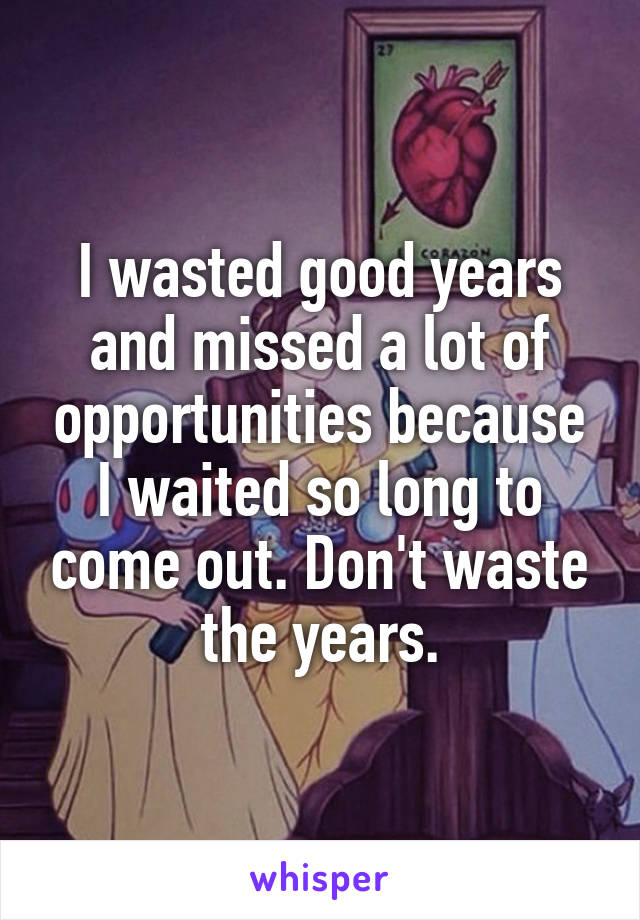 I wasted good years and missed a lot of opportunities because I waited so long to come out. Don't waste the years.