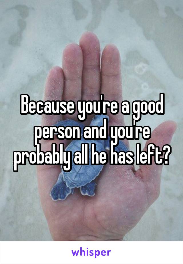 Because you're a good person and you're probably all he has left?