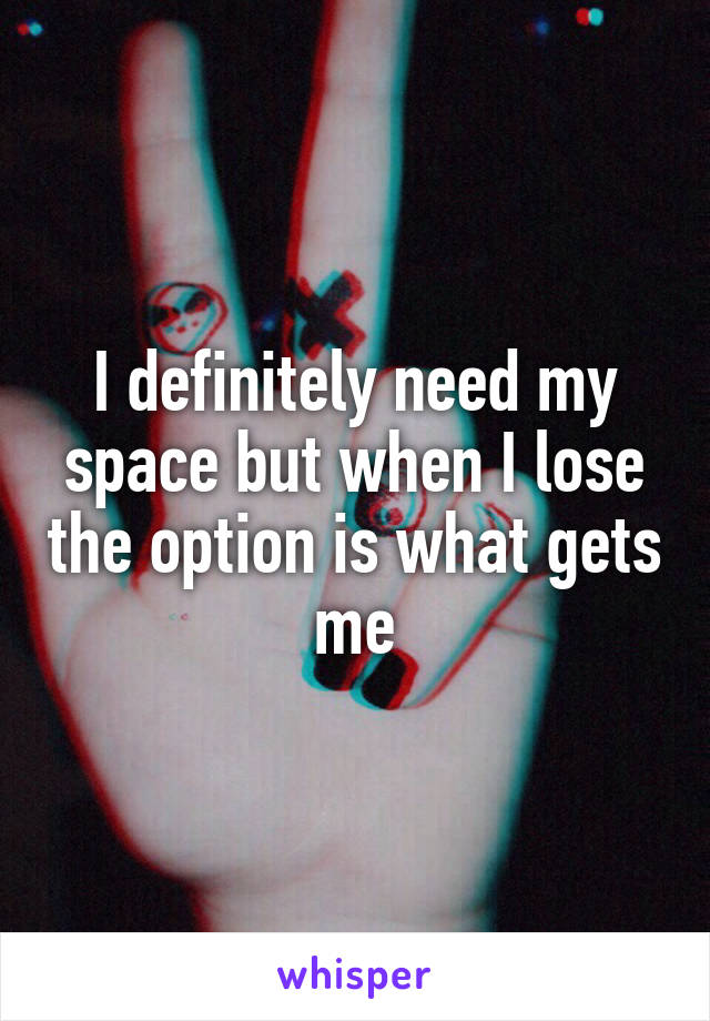 I definitely need my space but when I lose the option is what gets me