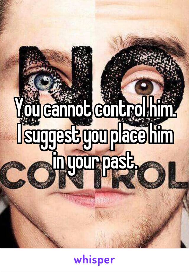 You cannot control him. I suggest you place him in your past.