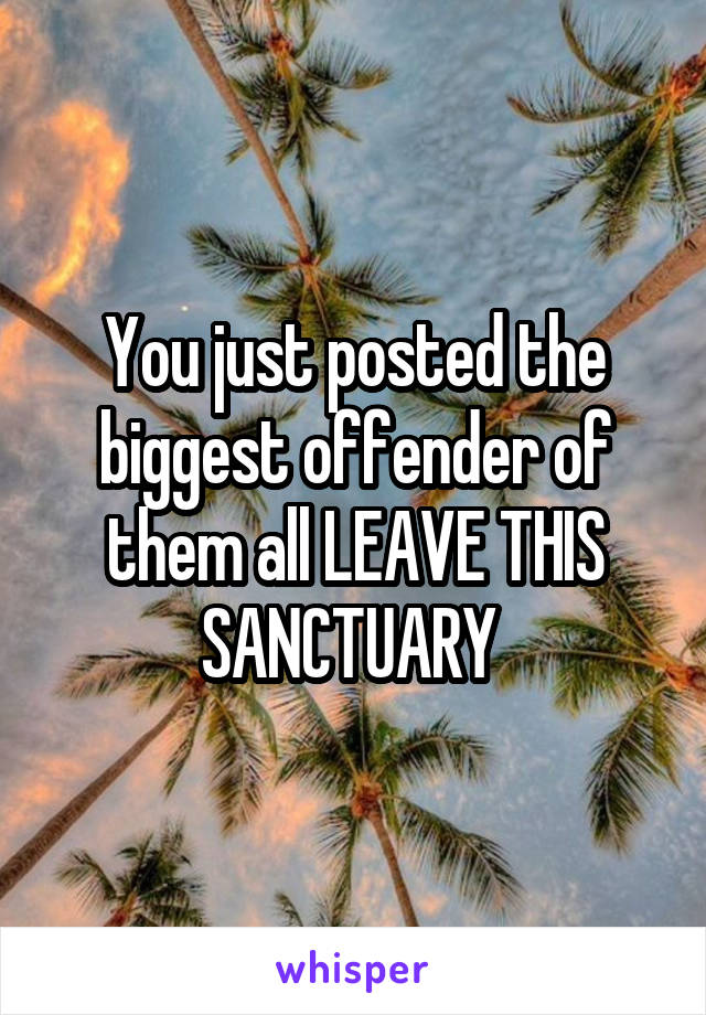You just posted the biggest offender of them all LEAVE THIS SANCTUARY 