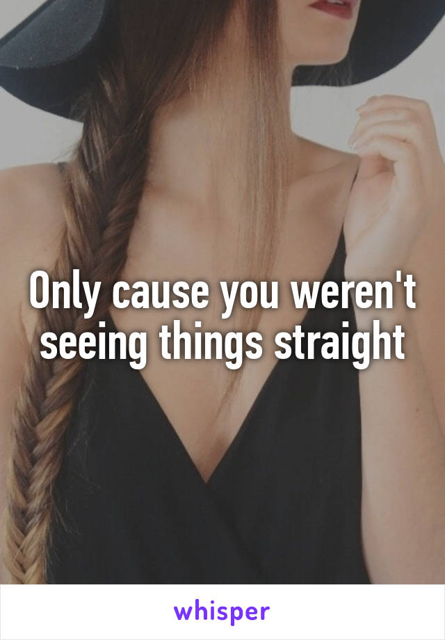 Only cause you weren't seeing things straight